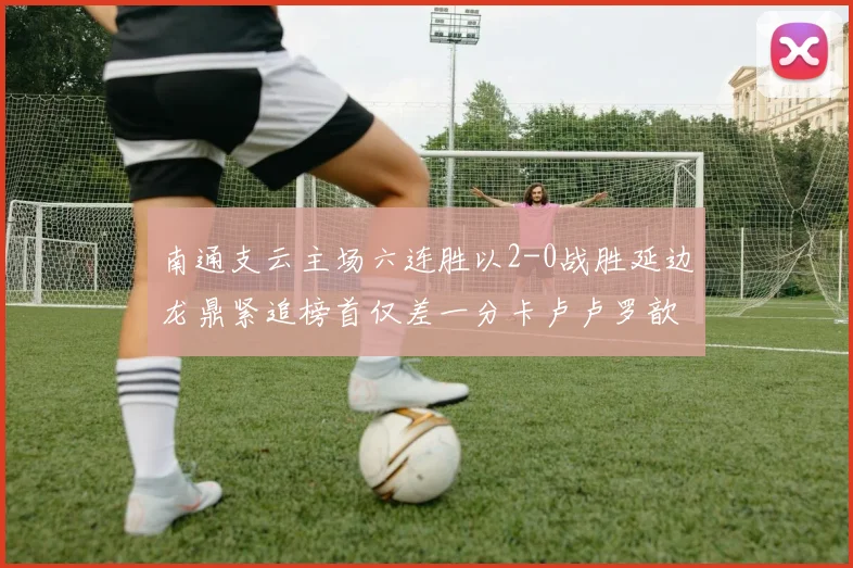 南通支云主场六连胜以2-0战胜延边龙鼎紧追榜首仅差一分卡卢卢罗歆破门助力