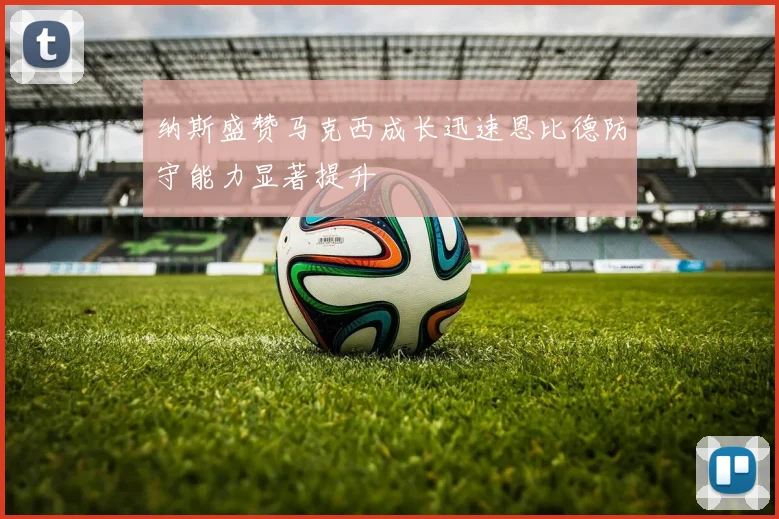 纳斯盛赞马克西成长迅速恩比德防守能力显著提升