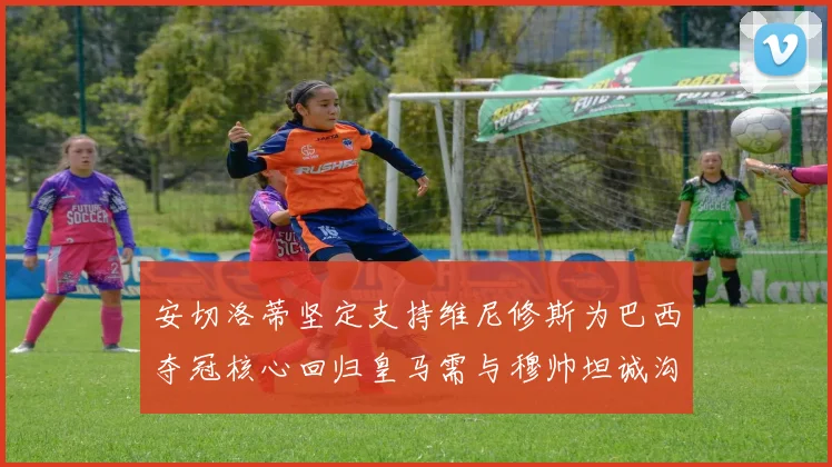 安切洛蒂坚定支持维尼修斯为巴西夺冠核心回归皇马需与穆帅坦诚沟通
