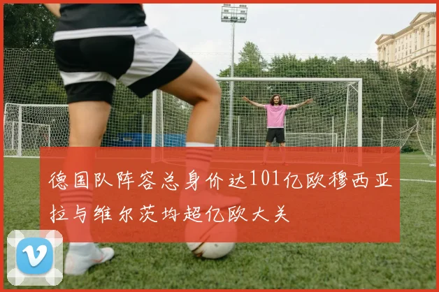 德国队阵容总身价达101亿欧穆西亚拉与维尔茨均超亿欧大关