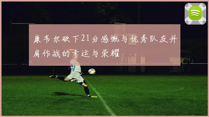 康韦尔砍下21分感慨与优秀队友并肩作战的幸运与荣耀