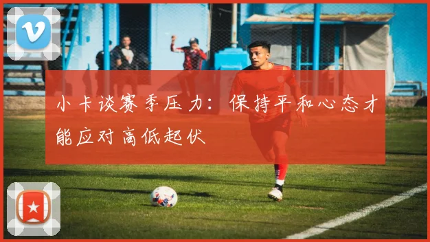 小卡谈赛季压力：保持平和心态才能应对高低起伏