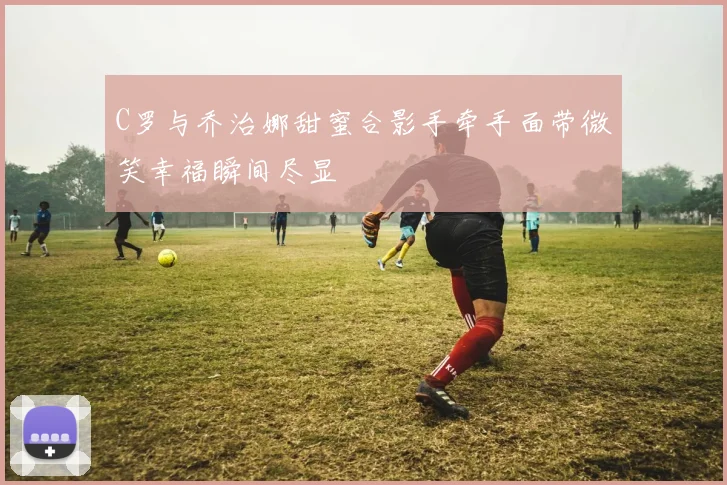 C罗与乔治娜甜蜜合影手牵手面带微笑幸福瞬间尽显