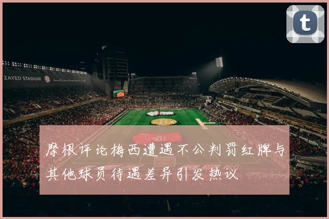 摩根评论梅西遭遇不公判罚红牌与其他球员待遇差异引发热议