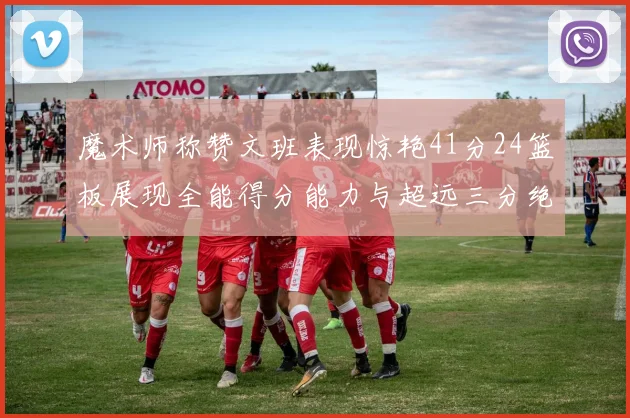 魔术师称赞文班表现惊艳41分24篮板展现全能得分能力与超远三分绝技