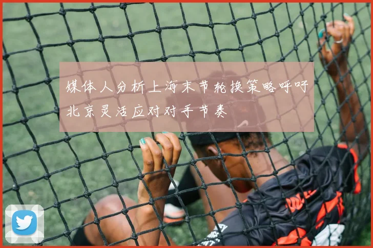 媒体人分析上海末节轮换策略呼吁北京灵活应对对手节奏