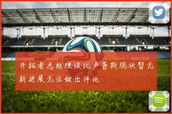 开拓者总经理谈比卢普斯现状暂无新进展无法做出评论