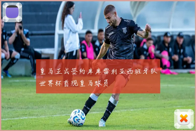 皇马正式签约库库雷利亚西班牙队世界杯首现皇马球员