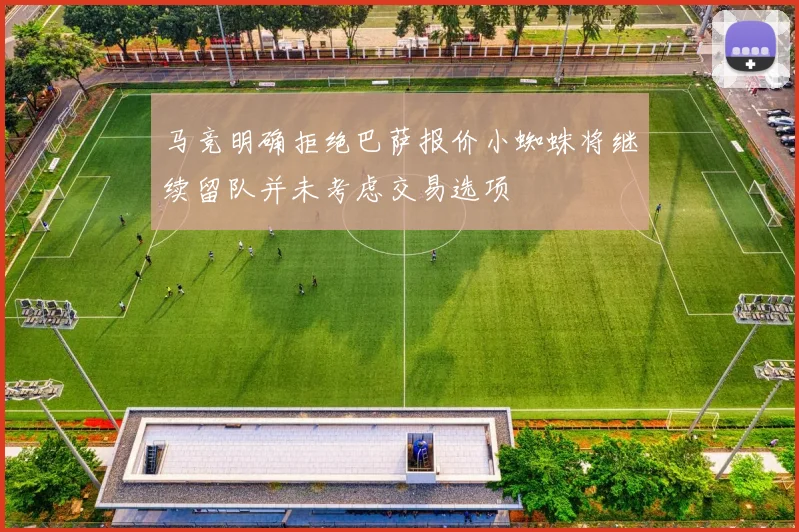 马竞明确拒绝巴萨报价小蜘蛛将继续留队并未考虑交易选项