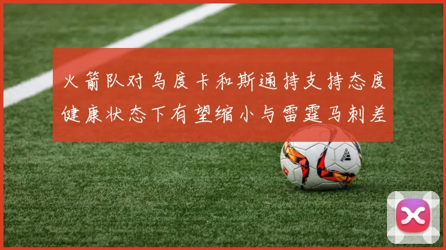 火箭队对乌度卡和斯通持支持态度健康状态下有望缩小与雷霆马刺差距